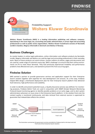 Findability Support

                                         Wolters Kluwer Scandinavia

       Wolters Kluwer Scandinavia (WKS) is a leading information publishing and software company.
       Specializing in the areas legal, tax, accounting and public administration, it serves legal and accounting
       professionals as well as public sector organisations. Wolters Kluwer Scandinavia consists of Norstedts
       Juridik in Sweden, Magnus Informatik in Denmark and Akelius in Norway.



       Business Challenges
       As market leaders in online legal publications, online information and software products by Norstedts
       Juridik, Magnus Informatik and Akelius are used by legal and accounting professionals in their everyday
       work. Many of these products are search driven, contain millions of articles, pages and documents and
       are used by a wide range of customers every day. WKS’s challenge is to ensure that their online environ-
       ments are fit to meet these demands. They had previously experienced instability and performance
       problems that affected end users, and wanted to prevent this from occurring again.



       Findwise Solution
       WKS wanted a partner to provide governance services and application support for their Enterprise
       Search solution together with expertise for new development and services. As a first step, Findwise
       helped WKS design a distributed deployment plan for their Enterprise Search platform that delivered
       fault tolerance, high performance and scalability.

       In order to identify and prevent potential issues, a Quality Assurance process was defined. For monitor-
       ing purposes, Findwise Admin Tools are used in conjunction with SNMP (Simple Network Monitoring
       Protocol) based monitoring agents to identify possible problems at an early stage, and to alert system
       administrators whenever an issue arises in the Enterprise Search platform. In the solution front-end, the
       content quality is monitored continuously, and data retrieval from external sources is supervised to
       guarantee that indexed data reflects the content.




                   The illustration summarises the governance services provided by Findwise both at the back-end and
                                               front-end of the Enterprise Search solution.




Findwise | www.findwise.com | info@findwise.com
 