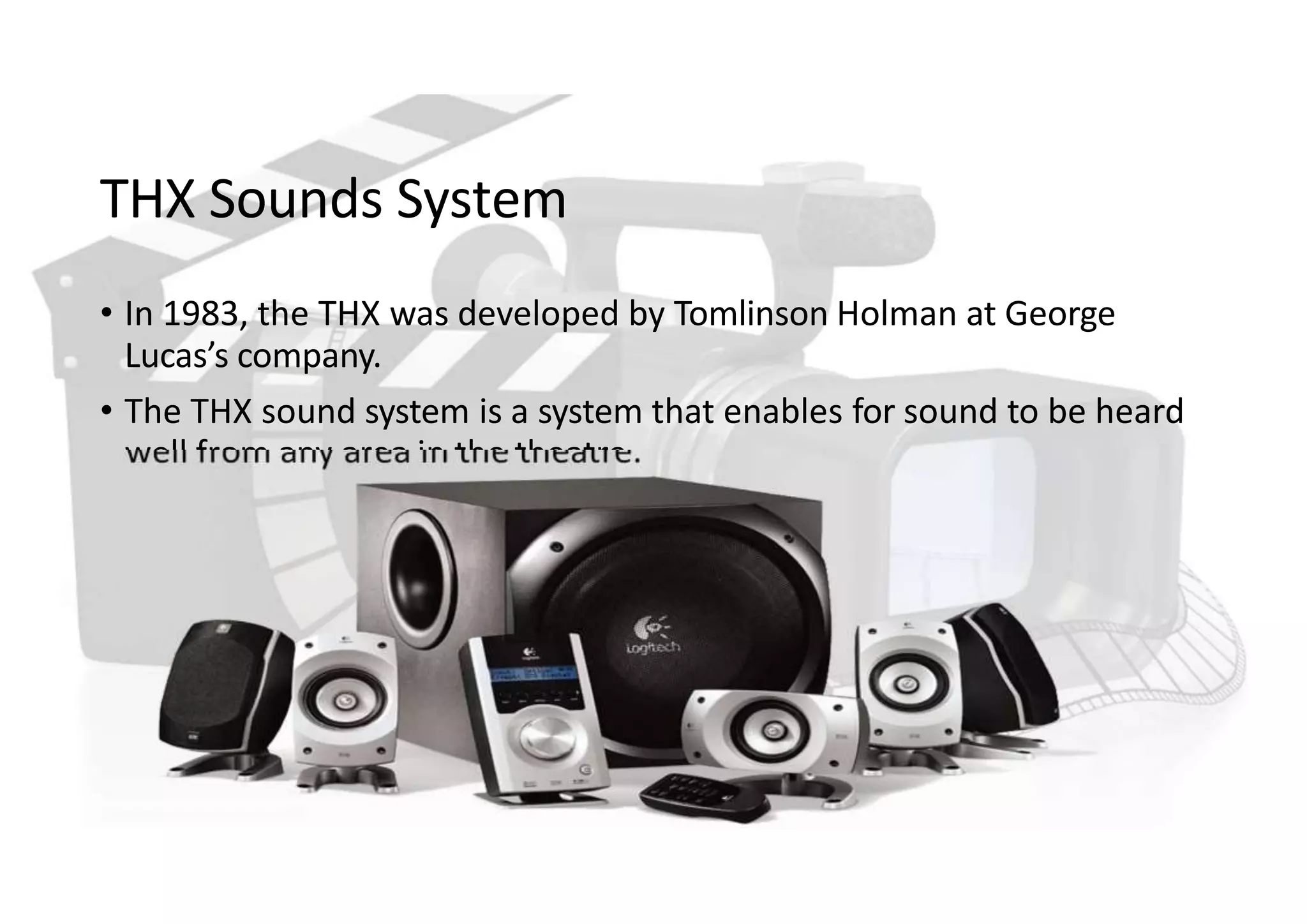 THX Sounds System
• In 1983, the THX was developed by Tomlinson Holman at George
Lucas’s company.
• The THX sound system is a system that enables for sound to be heard
well from any area in the theatre.
 