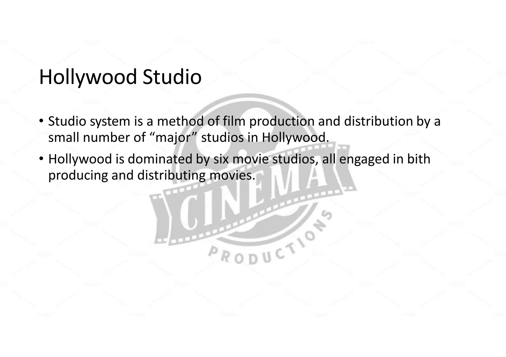 Hollywood Studio
• Studio system is a method of film production and distribution by a
small number of “major” studios in Hollywood.
• Hollywood is dominated by six movie studios, all engaged in bith
producing and distributing movies.
 
