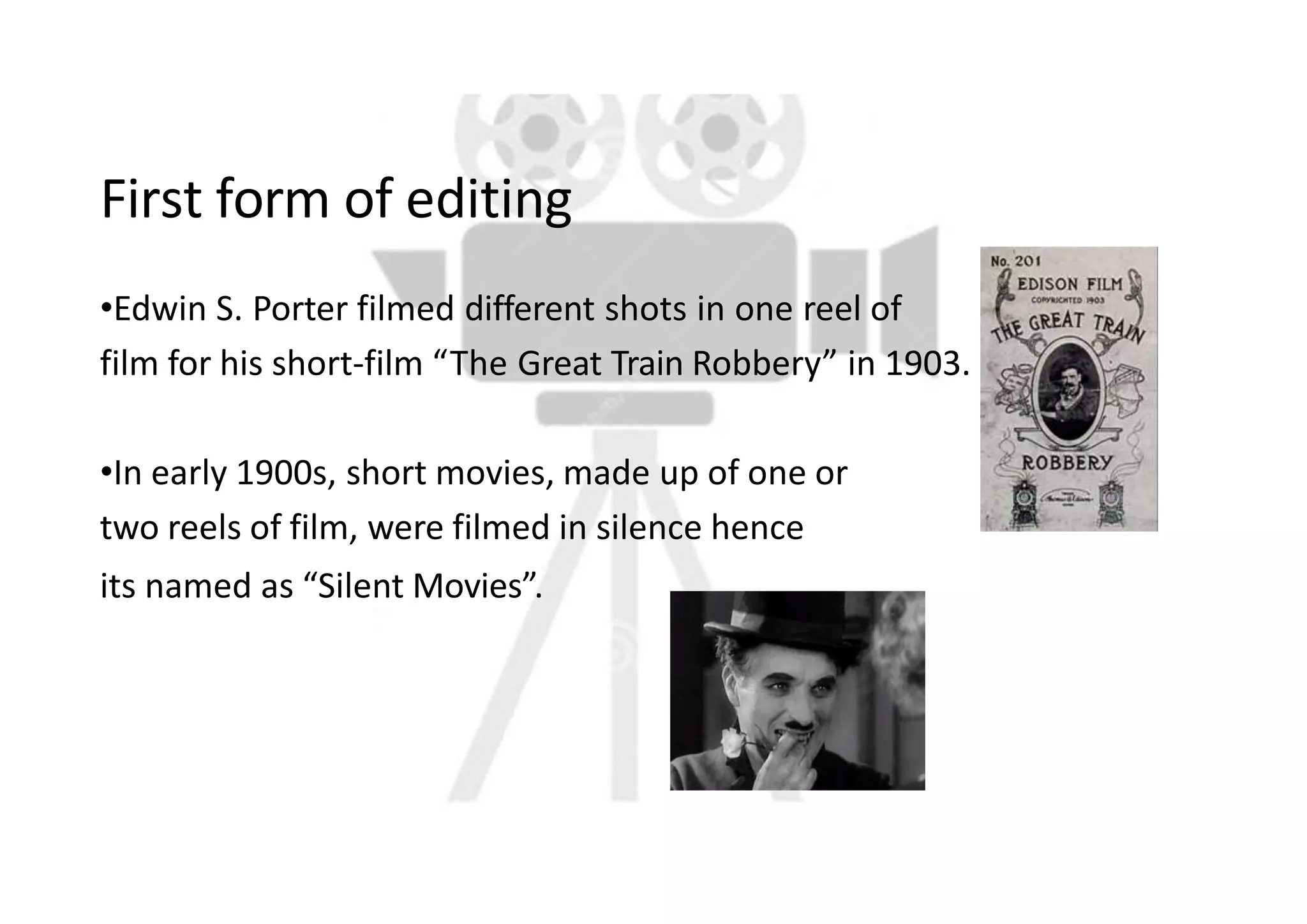 First form of editing
•Edwin S. Porter filmed different shots in one reel of
film for his short-film “The Great Train Robbery” in 1903.
•In early 1900s, short movies, made up of one or
two reels of film, were filmed in silence hence
its named as “Silent Movies”.
 
