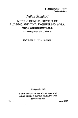 IS: 1200( Part26) - 1987
(Reaffirmed 1992)
Indian Standard
METHOD OF MEASUREMENT OF
BUILDING AND CIVIL ENGINEERING WORK
PART 26 ACID RESISTANT LINING
( Third Reprint AUGUST 1998 )
UDC 69.003.12 : 725.4 : 69.034.92
0 Copyright 1987
Gr 2
BUREAU OF INDIAN STANDARDS
MANAKBHAVAN, 9 BAHADUR SHAH ZAFAR h4ARG
NEW DELHI 110002
June 1987
( Reaffirmed 1997 )
 