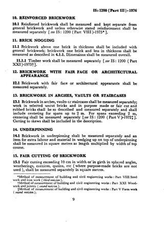 IS: 1200 (Part    III ) - 1976

10. REINkORCED           BRICKWORK
10.1 Reidforced   brickwork    shall be measured   and kept separate    from
general brickwork     and unless otherwise stated reinforcement    shall be
measured separately    [see IS : 1200 (Part VIII )-1975* 1.

11. BRICK     NOGGING
11.1 Brickwork   above one brick    in thickness   shall be included    with
general brickwork;   brickwork  one brick and less in thickness shall be
measured as described in 4.1.1. Dimensions   shall be measured overall.
   11.1.1 Timber    work shall be measured         separately      [see IS:   1200 ( Part
xxI)-1973t].

12. BRICKWORK            WITH       FAIR      FACE       OR       ARCHITECTURAL
    APPEARANCE

12.1 Brickwork    with    fair   face   or   architectural       appearance      shall   be
measured separately.

13. BRICKWORK            IN ARCHES,          VAULTS          OR STAIRCASES
13.1 Brickwork in arches, vaults cr staircases shall be measured separately;
work in selected uncut bricks and in purpose made or fair cut and
rubbed bricks shall be so described      and measured separately    and shall
include   centering for spans up to 2 m. For spans exceeding             2 m,
centering shall be measured     separately  [see IS : 1200 ( Part V )-1972: 1.
Cutting to skews shall be included in the description.

14. UNDERPINNING
14.1 Brickwork .in underpinning    shall be measured separately   and an
item for extra labour and material in wedging up on top of underpinning
shall be measured in square metres as length multiplied by width of top
course.

15. FAIR CUTTING           OF BRICKWORK
15.1 Fair cutting exceeding 10 cm in width or’in girth in splayed angles,
weatherings,   cornices, quoins, etc ( where purpose-made  bricks are not
used ), shall be measured separately in squa‘re metres.

    *Method of measurement of building and civil engineering works : Part VIII Steel
work and iron work ( third revision ).
    tMethod of measurement of building and civil engineering works : Part XXI Wood-
work and joinery ( second reuision ).
    $Method of measurement of building and civil engineering works : Part V Form wotk
( second r&s&2 ).

                                         9
 