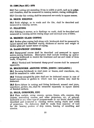 rS : 1200 ( Part   III ) - 1976

15.2 Fair cutting not exceeding 10 cm in width or girth, such as in spF&
and chamfers, shall be measured in running metres, stating width/girth.
15.3 Circular fair cutting shall be measured sensrately in square metres.
16. BRICK     EDGINGS
16.1 Brick edgings, as to roads and the like, shall be described and
measured in running metres.
17. FILLETING
17.1 Filleting in mortar, as in flashings on roofs, shall be described and
measured in running metres stating shape and sectional area of fillets.

18. BROKEN         GLASS    COPING
lS.1 Broken glass coping laid along with brickwork shall be measured in
square metres and described stating thickness of mortar and weight of
broken glass per square metre of coping.
19. DAMP-PROOF            COURSES
19.1 Damp-proof course shall be described and measured in square
metres stating thickness. Description shall include levelling up and/or
preparing brickwork to receive the treatment and use and waste of form
work, if required.
  19.1.1 Vertical and horizontal     damp-proof   courses shall be measured
separately.
20. BRICKWORK       AROUND STEEL JOISTS (ENCASING )
26.1 Encasing brickwork to steel joists or beams, steel stanchions,     etc,
shall be measured in cubic metres.
29.9 Volume occupied by joists shall not be deducted except in case of
boxed stanchions or girders in which case box portion only shall be
deducted.
20.3 Extra labour in cutting and fitting brickwork around steel joists,
stanchions, girders, etc, shall be measured separately in square metres
of finished surfaces-
$1. SILLS, CORNICES, ETC.
21.1 Plain corbels, string courses, aprons, friezes, sills, cornices, drip
courses, oversailing courses, and other projections, etc, of splayed,
bullnosed or any other type of purpose-made or cut bricks shall be fully
described and measured in running metres stating depth and width
of projection.   No deduction shall be made from masonry of -tiall
for the bearing portion of drip course, bearing of moulding and
cornice.

                                       10
 
