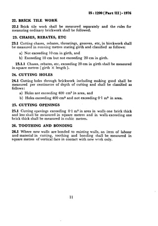 IS : 1200 ( Part III ) - 1976

22. BRICK TILE WORK
22.1 Brick tile work shall be measured     separately          and     the rules for
measuring ordinary brickwork shall be followed.

23. CHASES, REBATES, ETC
23.1 Cutting    chases, rebates, throatings, grooves, etc, in birckwork shall
be measured    in running metres stating girth and classified as follows:
     a) Not exceeding     10 cm in girth,    and
    b) Exceeding     10 cm but not exceeding       20 cm in girth.
   23.1.1 Chases, rebates, etc, exceeding      20 cm in girth shall be measured
in square metres ( girth X length ).

24. CUTTING        HOLES
24.1 Cutting holes through brickwork    including  making             good shall     be
measured    per centimetre  of depth of cutting and shall            be classified   as
follows :
      a) Holes not exceeding 400 ems in area, and
     b) Holes exceeding     400 ems and not exceeding       0.1 ma in area.

25. CUTTING        OPENINGS
25.1 Cutting openings exceeding    0.1 ma in area in walls one brick thick
and less shall be measured in square metres and in walls exceeding one
brick thick shall be measured in cubic metres.

26. TOOTHING         AND BONDING
26.1 Where new walls are bonded to existing walls, an item of labour
and material in cutting,   toothing   and bonding  shall be measured in
square metres of vertical face in contact with new work only.




                                        11
 