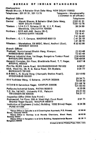 BUREAU              OF     INDIAN            STANDARDS
Headquarters;
Manak Bhavan, 9 Bahadur Shah Zafar Marg. NEW DELHI 110002
Talephones : 331 01 31, 331 13 75                  Telegrams : Manaksanatha
                                                     ( Common to all offices)
Regional Oflees:                                                   Telephones
Central      : Manak Bhavan, 9 Behsdur Shah Zafar Marg,             331 01 31
               NEW DELHI-110002                                    [3311376
#Eastern : 1 /14 C.I.T. Scheme VII M, V. 1. P. Road,                  362499
               Maniktola, CALCUTTA 700054
Northorn : SC0 445-446, Sector 35-C,                                    21843
               CHANDIGARH      160036                                 131641
                                                                      41 2442
Southern : C. I. 1. Campus, MADRAS 600113                             412519
                                                                   { 41 2916
tWestern : Manakalaya, E9 MIDC, Marol, Andheri (East),              6329296
                BOMBAY 400093
Branch Oflces:
‘Pushpak’ Nurmohamed Shaikh Marg, Khanpur,                              26348
    AHMEDABAD        380001                                           [26349
 *Peonya Industrial Area, 1st Stage, Bangalore Tumkur Road            384966
    BANGALORE 560058                                                 I384966
 Gangotri Complex, 5th Floor, Bhadbhada Road, 1. T. Nagar,              66719
    BHOPAL 462003
 Plot No. 82/83, Lewis Road, BHUBANESHWAR           751002              63827
 6316, Ward No. 29, R. G. Barua Road, 6th Byeiane,                      33177
    GUWAHATI 781003
 6-8-66C L. N. Gupta Marg ( Nampally Station Road),                   231083
    HYDERABAD 600001
                                                                         63471
 R14 Yudhlster Marg, C Scheme, JAIPUR 302006                           169832
                                                                       21 6876
 117/418 B Sarvodaya Nagar, KANPUR 208006                            [218292
 Patliputra Industrial Estate, PATNA 800013                              62306
 T.C. No. 14/1421, University P.O., Palayam                              62104
    TRIVANDRUM        695035                                           [62117
  lnspecflon Oflce (With Sale Point) :
  Pushpanjali, 1st Floor, 205-A West High Court Road                     26171
     Shankar Nagar Square, NAGPUR 440010
  Institution of Engineers ( India ) Building, 1332 Shivaji Nagar.       62436
     PUN E 411005
    *Sales Office in Calcutta I8 at 5 Chowrlngheo Approach, P.O. Prlnorp            27 68 00
Street, Calcutta 700072
    tsales Offka In Bombay Ir at Novelty Chamber&            Grant Road,            89 66 28
Bombay 400007
    SSalre Ofnce In Bangalore Is at Unity Bullding, Narrrimharaja Squrro            22 38 71
Bangalarr 560002
                                                Prlntd   lt Simso Prlntlng Prow. Dolhl. Inale
 