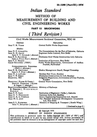 IS r 1200 ( Part III ) - 1976

                          Indian Standard
                   METHOD OF
          MEASUREMENT OF BUILDING AND
            CIVIL ENGINEERING WORKS
                           PART III BRICKWORK

                        ( Third Revision)
                                 1
         Civil Works Measurement               Secticd       CommitteeJBDC      44
          Chairman                                       Representing
SHRI 1’. R.   VAISE                      Central Public Works Department
          Members
Snm N. P. ACEARYYA                       The Commissioner for the Port of Calcutta, Calcutta
SHRI K. D. ARCOT                         Engineers India Limited, New Delhi
    SHHI T. V. SITARAM ( Alternate       )
SHRI B. G. B.4LJEEAR                     Hindustan Steel Works Construction Ltd, Calcutta
    &RI J. DUR.AI RAJ ( Alternate    )
SERI P.L.hhSlN                       Institution of Surveyors, New Delhi
CHIEF ENGINEER ( R&B )               Public Works Department, Government         of Andhra
                                           Pradesh, Hyderabad
    SUPERINTENDINQ ENQINEER
      ( P&D ) ( Alternate )
SHRI R. K. CHOUDHRY                      Bhakra Management     Board, Nangal Township
    Sxar I. P. PuRI ( Altermate )
SHRI w. J. DAGAMA                        Bombay Port Trust, Bombay
Sam ‘I. B. DESAI                         Hindustan Construction Co Ltd, Bombay
DIRECTOR, IRI                            Irrigation Department, Government of Uttar Pradesh,
                                              Roorkee
DIRECTOR ( RATES & CYSTS )               Central Water Commission, New Delhi
    Dxncrr~ D~ECTOR ( RATES
      & %TS ) ‘( Alternate )
EXECUTIVE E~poruxx~ ( PLA~NINQ Ministry of Railways
  & Dxs~a~s),   NORTHERN
  RAII~WAY
SBRI P. N. GADI                    Institution of Engineers ( India ), Calcutta
SHRI G. V. HINQORANI               Gammon India Ltd, Bombay
SHRI6.K.C.IYENGAR                  Heavy Engineering Corporation Ltd, Ranchi
SHRI M. L. JAIN                    The National Industrial Development Corporatior
                                         Ltd, New Delhi
SHRI S. L. KATHU~A                 Ministry of Shipping & Transport ( Roads Wing )
    Sasr V. S~vaamru ( Altcrnafc )
                                                                     ( Continucdan page 2 )

                                         .@ Copyright 1976
                        BURFAU           OF   INl@N          STANDARDS
  This publication is protected  under ‘the In&y cdplrigt Ati ( XIV of. 1657 ) ana
  reproduction in whole or in part by any means except with written permission of
  the publisher shall be deemed to be. an infringement of copyright under the said Act.
                                                                                               I
 