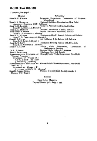 IS : 1200( Part III ) - 1976

 # Confinucdfrom puge i )
         Members                                     Rejresenting
SHRI H. K. KHOSLA                   Irrigation  Department,     Government of Haryana,
                                         Chandigarh
SHRI S. K. KOQEKAR                  National Buildings Organization, New Delhi
    ASSISTANT DIRECTOR ( SR 1 ( AItem& )
SERI V. D. LONDHE          .    . . Concrete Association of India, Bombay
    SERI N. C. DUIXAL ( Alternate )
SHRI K. K. MADHOK                   Builders’ Association of India, Bombay
SIIRI DATTA S. MALIK                Indian Institute of Architects, Bombay
    PROP M. K. GODBOLE ( Alternate )
Smu R. S. MURTHY                    Engineer-in-Chief’s Branch, Ministry of Defence
    SHRI V. G. PATWARDHAN ( Allernate )
SHRI C. B. PATEL                    M. N. Dastur & Co Private Ltd, Calcutta
    SHnI B. c. PATEL ( Altrmafe )
Srtm K. G. SALVI                    Hindustan Housing Factory Ltd, New Delhi
    SERI S. K. CEATTERJI ( A&smote )
SHRI P. V. SATHE                    Public     Works     Department,    Government  of
                                          Maharashtra, Bombay
DR R. B. SINQH                      Banaras Hindu University, Varanasi
SERI S. SRINIV_~~AN                 Hindustan Steel Ltd. Ranchi
SUPERINTENDINO SURVEYOR or Central Public Worhs Department, New Delhi
  WORKS ( AVIATION )
    SURVEYOR OF WORKS ( I )
       ATTACHED         TO SSW
       ( AVLATION) ( Alternate)
SUPERINTENDINQ SURVEYOR OF Central Public Works Department, New Delhi
  WORKS ( I )
    SURVEYOR OF WORKS ( I )
      ATTACHED TO SSW ( I ) ( Alfcrnate )
SHSI D. AJITEA SIMHA,               Director General, BI&,( &-o&o     Mumba )
  Director ( Civ Engg )



                                 SHRI K. M. MATEUR
                            Deputy Director ( Civ Engg ), BIS
 