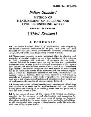 IS : 1200 ( Part III ) - 1976


                      Indian Standard
                 METHOD 0F
        MEASUREMENT OF BUILDING AND
          CIVIL ENGINEERING WORKS
                       PART III     BRICKWORK

                     ( Third Revision)

                       0.   FOREWORD
0.1 This Indian Standard ( Part III) (Third Revision ) was adopted by
the Indian Standards   Institution on 19 July 1976, after the draft
finalized by the Civil Works Measurement     Sectional Committeehad
been approved by theCivil Engineering Division Council.
0.2 Measurement occupies a very important place in planning and
execution of any civil engineering work from the time of first-estimates
to final completion      and settlement    of payments for the project.
Methods followed for measurement are not uniform and considerable
differences exist between practices followed by one construction agency
and another and also between various Central and State Government
departments;     While it is recognized that each system of measurement
h,as to be specifically related to the administrative and financial organi-
zations within the department responsible for work, a unification of the
various systems at technical level has been accepted as very desirable,
specially as it permits a wider circle of operation for civil engineering
contractors and eliminates ambiguities and misunderstandings arising out
of inadequate understanding of various systems followed.

0.3 Among the various civil engineering items, measurement of buildings
was the first to be taken up for standardization    and this standard
having provisions relating to all building works, was first published in
1958 and then revised in 1964.
0.4 In the course of usage of this standard by various construction
agencies    in the country,   several clarifications and suggestions for
modifications were received and as a result of study, the Sectional
Committee decided that its scope, besides being applicable to buildings,
should be expanded so as to cover civil engineering works like industrial
and river valley project works.

                                    3
 