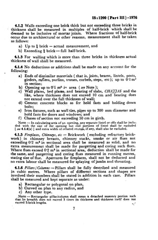 IS : 1200 f Part III ) - 1976

       4.1.2 Walls exceeding one brick thick but not exceeding three bricks in
    thickness shall be measured in multiples     of ha&brick   which shall be
    deemed to be inclusive of mortar joints.    Where fractions of half-brick
    occur due to architectural or other reasons, measurement   shall be taken
    as follows:
        a) Up to t brick - actual measurement,                and
        b) Exceeding i brick-   full half-brick.
       Cl.3 For walling which is more than three bricks                in thickness    actual
    thickness of wall shall be measured.
       Cl.4 No deductions       or additions    shall be made on any account for the
    following:
n

        a>Ends      of dissimilar materials ( that. is, joists, beams, lintels, posts,
             girders, r&&s, purlins, trusses, corbels, steps, etc); up to 0’1 m”
             in section;
        b)    Opening up to El ms-.i~ area ( see Note );
        4    Wall plates, bed plaros, and bearing of slabs, CHAJJAS            and the
             like, where thickness does not exceed 10 cm and bearing does
             not extend over the full thickness of wall;
        4    Cement concrete blocks as fcr hold fasts and holding down
             bolts;
        4    Iron fixtures, such as wall ties, pipes up to 300 mm diameter and
             hold fasts for doors and windows; and
        f)   Chases of section not exceeding 50 cm in girth.
         NOTE - In calculating area of an opening, any separate linte! or sills shall be inclu-
      ded with the size of the opening but end portions of lintel shall be excluded
      [ see 4.1.4(a) ] and extra width of rebated revea&;if any, shall also be excluded.

       4.1.5 Fireplaces, Chimnc;v, etc - Brickwork ( excluding refractory brick-
    work) in chimney        breasts, chimney    stacks, smoke or air flues not
    exceeding 0.2 ms in sectional area shall be measured as solid, and no
    extra measurement      shall be made for pargetting and coring such flues.
    Where flues exceed 0.2 ma in sectional area, deduction shall be made for
    the same, and pargetting and coring flues measured in running metres,
    stating size of flue. Apertures for fireplaces, shall not be deducted and
    no extra labour shall he measured for splaying of jambs and throating.
       4.1.6 Pillars / Columns -Pillars shall be fully described and measured
    in cubic metres.       Where pillars of different sections and shapes are
    involved their numbers shall be stated in addition in each case. Pillars
    shall be measured and kept separate as under:
          a Rectangular or polygonal on plan,
          b‘, Curved on plan to any radius, and
          c) Any other type.
        ,&VTE -Rectangular     pillar/column shall mean a detached masonry portion such
      thPt,{ts breadth does not exceed 3 times ifs thickness and thickness itself does not
      exce’ed S-brick lengths.                                                         z ,-  h
                                                7
 