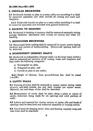 IS : 1200 ( Part III) - 1976

9. CIRCULAR        BRICKWORK
 5.1 Brickwork circular on plan to a mean radius not exceeding 6 m &all
 be measured separately and shall include all cutting and’ waste and
‘templates.
  5.1.1 Brickwork circular on plan to a mean radius exceeding 6 m shall
he measured separately and included with general brickwork.

6. BACKING         TO MASONRY
6.1 Brickwork in backing to masonry shall be measured separately stating
average thickness; description shall include. all cutting and waste for
bonding.

7. HONEYCOMB           BRI’CKWORK
7.1 Honeycomb brick walling shall be measured in square metres stating
thickness and pattern of honeycombing.  Honeycomb opening shall not
be deducted.

8. INDEPENDENT          CHIMNEY         SHAFTS
8.1 Brickwork in independent chimney shafts (as for large steam boilers)
sh’all be measured net inclusive of all cutting, waste and templates and
kept under the following categories:
     a) Rectangular on plan,
     b) Polygonal on plan, and
     c) Curved on plan to any radius.

    8.1.1 Height    of chimney   from    ground/datum   line   shall be stated
 ( see 2.9 >.

 9. CAVITY     WALLS
 9.1 Forming of cavity shall be measured in square metres stating width
 of cavity and shall include ties and their ,number per square metre.
 Material, size and shape of ties shall be described.

 9.2 Measurement      of cavity shall be taken along a plane at centre of
 cavity, deduction    being made for all openings and solid portions of
 walls.

 9.3 Labour‘and material for closing cavities at jambs, sills and heads of
 openings shall be described and measured separately in running metros.

 9?4 Use of cores for keeping cavity clear and forming requisite weep and
 vent holes shall be described.

                                          8
 