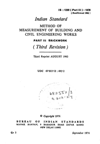 IS :1200 ( Partlll) -1976
( Reaffirmed 1992 )
Indian Standard
METHOD OF
MEASUREMENT OF BUILDING AND
CIVIL ENGINEERING WORKS
PART III BRICKWORK
( Third Revision)
Third Reprint AUGUST 1993
UDC 69’003’12 : 693’2
‘_ ,,.
I
_---
0 Copyrfgghl1976.
BUREAU OF INDIAN STANDARDS
MANAK BHAVAN, 9 BAHADUR SHAH ZAFAR MARG
NEW DELHI 110002
Gr 3 September 1976
- _s
( Reaffirmed 1997 )
 