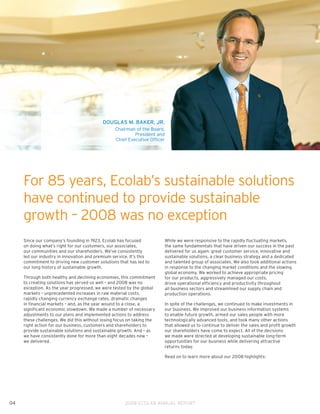 DOUGLAS M. BAKER, JR.
                                                 Chairman of the Board,
                                                          President and
                                                 Chief Executive Officer




     For 85 years, Ecolab’s sustainable solutions
     have continued to provide sustainable
     growth – 2008 was no exception
     Since our company’s founding in 1923, Ecolab has focused           While we were responsive to the rapidly fluctuating markets,
     on doing what’s right for our customers, our associates,           the same fundamentals that have driven our success in the past
     our communities and our shareholders. We’ve consistently           delivered for us again: great customer service, innovative and
     led our industry in innovation and premium service. It’s this      sustainable solutions, a clear business strategy and a dedicated
     commitment to driving new customer solutions that has led to       and talented group of associates. We also took additional actions
     our long history of sustainable growth.                            in response to the changing market conditions and the slowing
                                                                        global economy. We worked to achieve appropriate pricing
     Through both healthy and declining economies, this commitment      for our products, aggressively managed our costs,
     to creating solutions has served us well – and 2008 was no         drove operational efficiency and productivity throughout
     exception. As the year progressed, we were tested by the global    all business sectors and streamlined our supply chain and
     markets – unprecedented increases in raw material costs,           production operations.
     rapidly changing currency exchange rates, dramatic changes
     in financial markets – and, as the year wound to a close, a        In spite of the challenges, we continued to make investments in
     significant economic slowdown. We made a number of necessary       our business. We improved our business information systems
     adjustments to our plans and implemented actions to address        to enable future growth, armed our sales people with more
     these challenges. We did this without losing focus on taking the   technologically advanced tools, and took many other actions
     right action for our business, customers and shareholders to       that allowed us to continue to deliver the sales and profit growth
     provide sustainable solutions and sustainable growth. And – as     our shareholders have come to expect. All of the decisions
     we have consistently done for more than eight decades now –        we made were directed at developing sustainable long-term
     we delivered.                                                      opportunities for our business while delivering attractive
                                                                        returns today.

                                                                        Read on to learn more about our 2008 highlights:




04                                                    2008 ECOLAB ANNUAL REPORT
 