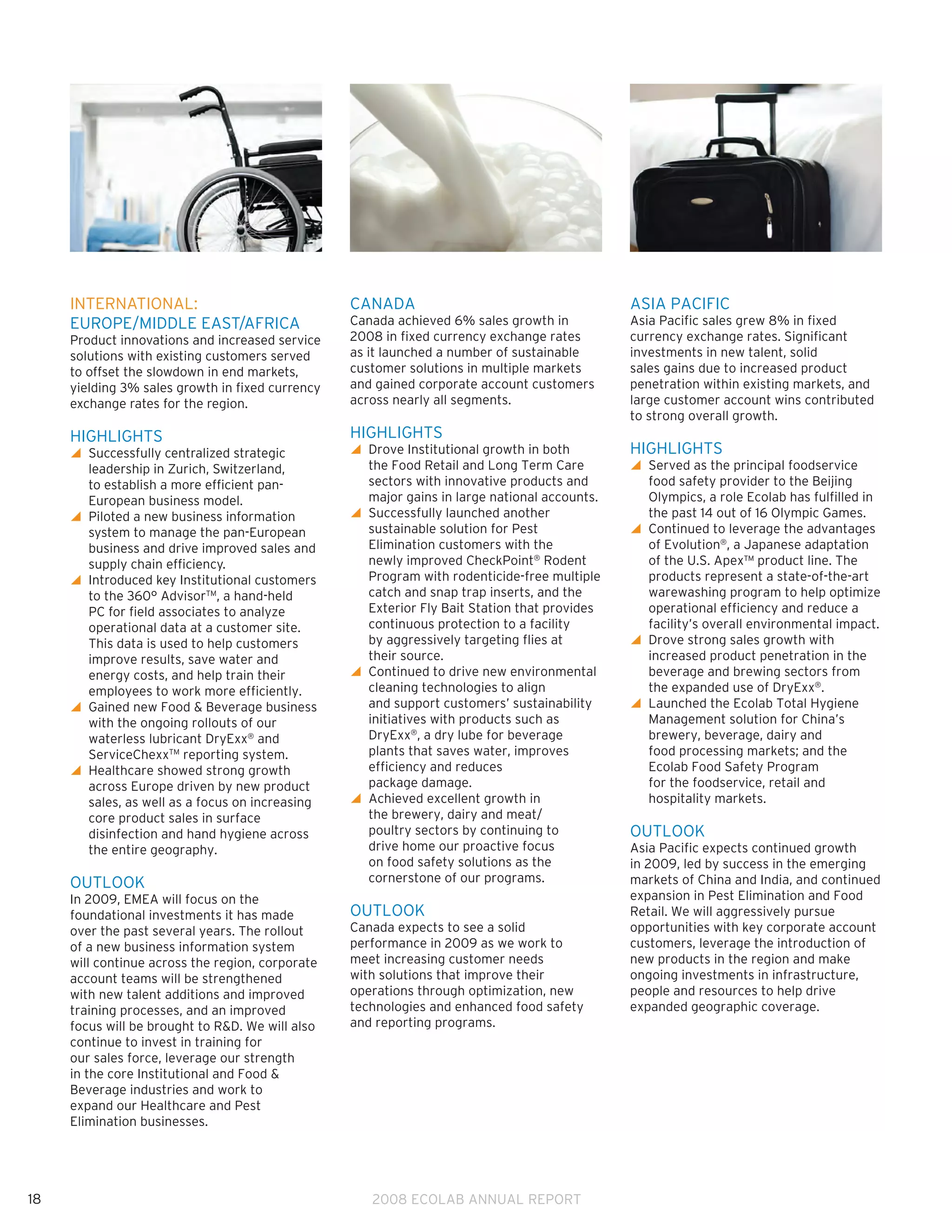 INTERNATIONAL:                               CANADA                                      ASIA PACIFIC
     EUROPE/MIDDLE EAST/AFRICA                    Canada achieved 6% sales growth in          Asia Pacific sales grew 8% in fixed
     Product innovations and increased service    2008 in fixed currency exchange rates       currency exchange rates. Significant
     solutions with existing customers served     as it launched a number of sustainable      investments in new talent, solid
     to offset the slowdown in end markets,       customer solutions in multiple markets      sales gains due to increased product
     yielding 3% sales growth in fixed currency   and gained corporate account customers      penetration within existing markets, and
     exchange rates for the region.               across nearly all segments.                 large customer account wins contributed
                                                                                              to strong overall growth.
     HIGHLIGHTS                                   HIGHLIGHTS
     y Successfully centralized strategic
                                                 y Drove Institutional growth in both
                                                                                             HIGHLIGHTS
       leadership in Zurich, Switzerland,           the Food Retail and Long Term Care        y Served as the principal foodservice
                                                                                                
       to establish a more efficient pan-           sectors with innovative products and        food safety provider to the Beijing
       European business model.                     major gains in large national accounts.     Olympics, a role Ecolab has fulfilled in
     y Piloted a new business information
                                                 y Successfully launched another
                                                                                               the past 14 out of 16 Olympic Games.
       system to manage the pan-European            sustainable solution for Pest             y Continued to leverage the advantages
                                                                                                
       business and drive improved sales and        Elimination customers with the              of Evolution®, a Japanese adaptation
       supply chain efficiency.                     newly improved CheckPoint® Rodent           of the U.S. Apex™ product line. The
     y Introduced key Institutional customers
                                                   Program with rodenticide-free multiple      products represent a state-of-the-art
       to the 360° AdvisorTM, a hand-held           catch and snap trap inserts, and the        warewashing program to help optimize
       PC for field associates to analyze           Exterior Fly Bait Station that provides     operational efficiency and reduce a
       operational data at a customer site.         continuous protection to a facility         facility’s overall environmental impact.
       This data is used to help customers          by aggressively targeting flies at        y Drove strong sales growth with
                                                                                                
       improve results, save water and              their source.                               increased product penetration in the
       energy costs, and help train their         y Continued to drive new environmental
                                                                                               beverage and brewing sectors from
       employees to work more efficiently.          cleaning technologies to align              the expanded use of DryExx®.
     y Gained new Food  Beverage business
                                                   and support customers’ sustainability     y Launched the Ecolab Total Hygiene
                                                                                                
       with the ongoing rollouts of our             initiatives with products such as           Management solution for China’s
       waterless lubricant DryExx® and              DryExx®, a dry lube for beverage            brewery, beverage, dairy and
       ServiceChexxTM reporting system.             plants that saves water, improves           food processing markets; and the
     y Healthcare showed strong growth
                                                   efficiency and reduces                      Ecolab Food Safety Program
       across Europe driven by new product          package damage.                             for the foodservice, retail and
       sales, as well as a focus on increasing    y Achieved excellent growth in
                                                                                               hospitality markets.
       core product sales in surface                the brewery, dairy and meat/
       disinfection and hand hygiene across         poultry sectors by continuing to          OUTLOOK
       the entire geography.                        drive home our proactive focus            Asia Pacific expects continued growth
                                                    on food safety solutions as the           in 2009, led by success in the emerging
     OUTLOOK                                        cornerstone of our programs.              markets of China and India, and continued
     In 2009, EMEA will focus on the                                                          expansion in Pest Elimination and Food
     foundational investments it has made         OUTLOOK                                     Retail. We will aggressively pursue
     over the past several years. The rollout     Canada expects to see a solid               opportunities with key corporate account
     of a new business information system         performance in 2009 as we work to           customers, leverage the introduction of
     will continue across the region, corporate   meet increasing customer needs              new products in the region and make
     account teams will be strengthened           with solutions that improve their           ongoing investments in infrastructure,
     with new talent additions and improved       operations through optimization, new        people and resources to help drive
     training processes, and an improved          technologies and enhanced food safety       expanded geographic coverage.
     focus will be brought to RD. We will also   and reporting programs.
     continue to invest in training for
     our sales force, leverage our strength
     in the core Institutional and Food 
     Beverage industries and work to
     expand our Healthcare and Pest
     Elimination businesses.




18                                                   2008 ECOLAB ANNUAL REPORT
 