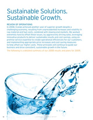 Sustainable Solutions.
     Sustainable Growth.
     Review of Operations
     In 2008, Ecolab achieved another year of superior growth despite a
     challenging economy, resulting from unprecedented increases and volatility in
     raw material and fuel costs, combined with slowing end markets. We worked
     extremely hard to offset these issues, by aggressively driving sales, leveraging
     innovative products to deliver sustainable results and cost savings, using on-
     premise service expertise to create operational efficiencies for our customers,
     and implementing appropriate price increases and cost-saving measures
     to help offset our higher costs. These principles will continue to guide our
     business and drive consistent, sustainable growth in the future.
     The following is a detailed summary of our 2008 results and plans for 2009.




14                                  2008 ECOLAB ANNUAL REPORT
 
