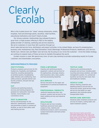 Clearly
 Ecolab
Who is the trusted source for “clean” among restaurants, hotels,
hospitals, food and beverage plants, laundries, retail facilities,
educational institutions and more? Clearly Ecolab.
    Our strong customer relationships have allowed Ecolab to
grow from a single product offering in 1923 to the leading
global provider of cleaning, sanitizing and service solutions.
We serve customers in more than 160 countries through our
direct sales-and-service force, distributors and export activities. In the United States, we have 10 complementary
business units: Institutional, Kay, Pest Elimination, Food & Beverage, Professional Products, Healthcare, GCS Service,
Textile Care, Vehicle Care and Water Care Services. By focusing on our Circle the Customer - Circle the Globe strategy,
we continue to expand many of these services to markets throughout the world.
    Ecolab’s mission is clear. We spend every hour of every day working to provide outstanding results for Ecolab
customers and shareholders everywhere.


SERVICES/PRODUCTS PROVIDED
INSTITUTIONAL                              FOOD & BEVERAGE                            TEXTILE CARE
Products, programs and services for the    Cleaning and sanitizing products,          Cleaning and sanitizing products,
foodservice, hospitality and healthcare    equipment, systems and services for        programs and services, including water
industries, including warewashing,         the agribusiness, beverage, brewery,       recycling and energy solutions, and data
on-premise laundry, housekeeping,          pharmaceutical, dairy, meat, poultry       management systems, for commercial
water filtration and conditioning, food    and food processing industries.            laundries serving the work wear, linen
safety products, specialty kitchen and                                                and healthcare markets.
                                           GCS SERVICE
laundry products, and pool and spa
                                                                                      VEHICLE CARE
management.                                Service and parts for the repair and
                                           maintenance of commercial foodservice      Vehicle cleaning, protection and
KAY                                        equipment.                                 detailing products and services for
Cleaning and sanitizing products,                                                     full-service tunnel, quick-service in-bay,
services and training programs for         PROFESSIONAL PRODUCTS                      self-service and detail car wash
quickservice restaurants, food retail      Janitorial cleaning and floor care         operations and corporate-owned
markets, movie theaters and                products, systems and services for the     transportation fleets.
convenience stores.                        retail, building services and industrial
                                                                                      WATER CARE SERVICES
                                           markets.
PEST ELIMINATION                                                                      Industrial water treatment products and
Service and technology for the                                                        services for boilers, cooling water and
                                           HEALTHCARE
detection, identification, elimination                                                waste treatment systems.
                                           Products and services including
and prevention of pests in commercial      healthcare personnel hand wash,
facilities, as well as food safety audit   surgical scrubs, cleaning and
and training services.                     disinfection products used in processing
                                           surgical instruments and hard surface
                                                                                      Note: All product names and certain
                                           disinfection.                              information appearing in italic type in the
                                                                                      text of this Annual Report are trademarks,
                                                                                      brand names, service marks or copyrighted
                                                                                      material of Ecolab Inc., Kay Chemical
                                                                                      Company or Ecolab GmbH & Co. OHG.
 