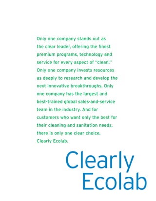 Only one company stands out as
the clear leader, offering the finest
premium programs, technology and
service for every aspect of “clean.”
Only one company invests resources
as deeply to research and develop the
next innovative breakthroughs. Only
one company has the largest and
best-trained global sales-and-service
team in the industry. And for
customers who want only the best for
their cleaning and sanitation needs,
there is only one clear choice.
Clearly Ecolab.




             Clearly
              Ecolab          Ecolab | Annual Report 2005 |   1
 