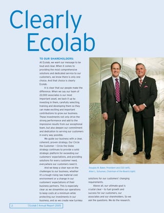 Clearly
 Ecolab       TO OUR SHAREHOLDERS:
              At Ecolab, we want our message to be
              loud and clear. When it comes to
              providing the most comprehensive
              solutions and dedicated service to our
              customers, we know there is only one
              choice. And that choice is clearly
              Ecolab.
                    It is clear that our people make the
              difference. When we say our team of
              22,000 associates is our most
              important asset, we back it up by
              investing in them, carefully selecting,
              training and developing them so they
              can make exciting and important
              contributions to grow our business.
              These investments not only drive the
              strong performance and add to the
              impressive results from our exceptional
              team, but also deepen our commitment
              and dedication to serving our customers
              in every way possible.
                    We guide our business with a clear,
              coherent, proven strategy. Our Circle
              the Customer – Circle the Globe
              strategy continues to provide a solid
              strategic platform for exceeding our
              customers’ expectations, and providing
              solutions for every customer need,
              everywhere our customers need it.
                    And we keep a clear eye on the         Douglas M. Baker, President and CEO (left),
              challenges to our business, whether          Allan L. Schuman, Chairman of the Board (right)
              it’s a tough rising raw material cost
                                                           solutions for our customers’ changing
              environment or a change in our
                                                           requirements.
              customers’ expectations of their
                                                                Above all, our ultimate goal is
              business partners. This is especially
                                                           crystal clear – to fuel growth and
              clear as we streamline our operations
                                                           success for our customers, our
              to keep costs at a minimum while
                                                           associates and our shareholders. So we
              protecting our investments in our
                                                           ask the questions. We do the research.
              business, and as we create new turnkey

    | Ecolab | Annual Report 2005
2
 
