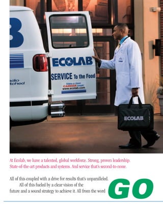 Who says you
   can’t have it all?
At Ecolab, we have a talented, global workforce. Strong, proven leadership.
State-of-the-art products and systems. And service that’s second-to-none.

All of this coupled with a drive for results that’s unparalleled.


                                                               GO
       All of this fueled by a clear vision of the
future and a sound strategy to achieve it. All from the word
 