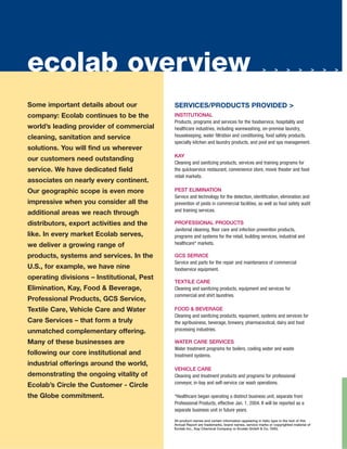 ecolab overview                                                                                    >       > >>           >> >       >
                                                                                                   >                                 >   >




Some important details about our            SERVICES/PRODUCTS PROVIDED >
company: Ecolab continues to be the         INSTITUTIONAL
                                            Products, programs and services for the foodservice, hospitality and
world’s leading provider of commercial      healthcare industries, including warewashing, on-premise laundry,
                                            housekeeping, water filtration and conditioning, food safety products,
cleaning, sanitation and service
                                            specialty kitchen and laundry products, and pool and spa management.
solutions. You will find us wherever
                                            KAY
our customers need outstanding
                                            Cleaning and sanitizing products, services and training programs for
service. We have dedicated field            the quickservice restaurant, convenience store, movie theater and food
                                            retail markets.
associates on nearly every continent.
                                            PEST ELIMINATION
Our geographic scope is even more
                                            Service and technology for the detection, identification, elimination and
impressive when you consider all the        prevention of pests in commercial facilities, as well as food safety audit
                                            and training services.
additional areas we reach through
distributors, export activities and the     PROFESSIONAL PRODUCTS
                                            Janitorial cleaning, floor care and infection prevention products,
like. In every market Ecolab serves,        programs and systems for the retail, building services, industrial and
                                            healthcare* markets.
we deliver a growing range of
products, systems and services. In the      GCS SERVICE
                                            Service and parts for the repair and maintenance of commercial
U.S., for example, we have nine             foodservice equipment.
operating divisions – Institutional, Pest
                                            TEXTILE CARE
Elimination, Kay, Food & Beverage,          Cleaning and sanitizing products, equipment and services for
                                            commercial and shirt laundries.
Professional Products, GCS Service,
Textile Care, Vehicle Care and Water        FOOD & BEVERAGE
                                            Cleaning and sanitizing products, equipment, systems and services for
Care Services – that form a truly           the agribusiness, beverage, brewery, pharmaceutical, dairy and food
                                            processing industries.
unmatched complementary offering.
Many of these businesses are                WATER CARE SERVICES
                                            Water treatment programs for boilers, cooling water and waste
following our core institutional and        treatment systems.
industrial offerings around the world,
                                            VEHICLE CARE
demonstrating the ongoing vitality of       Cleaning and treatment products and programs for professional
                                            conveyor, in-bay and self-service car wash operations.
Ecolab’s Circle the Customer - Circle
the Globe commitment.                       *Healthcare began operating a distinct business unit, separate from
                                            Professional Products, effective Jan. 1, 2004. It will be reported as a
                                            separate business unit in future years.

                                            All product names and certain information appearing in italic type in the text of this
                                            Annual Report are trademarks, brand names, service marks or copyrighted material of
                                            Ecolab Inc., Kay Chemical Company or Ecolab GmbH & Co. OHG.
 