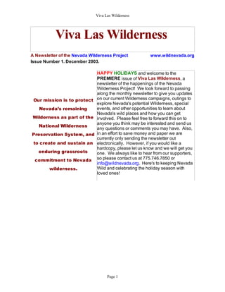 Viva Las Wilderness




           Viva Las Wilderness
A Newsletter of the Nevada Wilderness Project           www.wildnevada.org
Issue Number 1. December 2003.

                              HAPPY HOLIDAYS and welcome to the
                              PREMIERE issue of Viva Las Wilderness, a
                              newsletter of the happenings of the Nevada
                              Wilderness Project! We look forward to passing
                              along the monthly newsletter to give you updates
 Our mission is to protect    on our current Wilderness campaigns, outings to
                              explore Nevada's potential Wilderness, special
   Nevada’s remaining         events, and other opportunities to learn about
                              Nevada's wild places and how you can get
 Wilderness as part of the    involved. Please feel free to forward this on to
                              anyone you think may be interested and send us
   National Wilderness
                              any questions or comments you may have. Also,
Preservation System, and      in an effort to save money and paper we are
                              currently only sending the newsletter out
 to create and sustain an     electronically. However, if you would like a
                              hardcopy, please let us know and we will get you
   enduring grassroots        one. We always like to hear from our supporters,
 commitment to Nevada         so please contact us at 775.746.7850 or
                              info@wildnevada.org. Here's to keeping Nevada
        wilderness.           Wild and celebrating the holiday season with
                              loved ones!




                                    Page 1
 