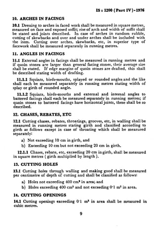 IS : 1200(Part IV) - 1976

10. ARCHES IN FACINGS
10.1 Dressing to arches in faced work shall be measured in square metres,
measured on face and exposed soffit; rise of arch and width of soffit shall
be stated and joints described.   In case of arches in random rubble,
cutting of skewbacks and over and under arches shall be included with
the item. Cutting over arches, skewbacks, etc, in superior type of
facework shall be measured separately in running metres.

II.   ANGLES    IN FACINGS
11.1 External    angles in facings shall be measured in running metres and
if quoin stones are larger than general facing stones, their average size
shall be stated.    If edge margins of quoin stones are drafted, this shall
be described stating width of drafting.
  11.1.1Squints, birds-mouths, splayed or rounded angles and the like
shall each be measured separately in running metres stating width of
splay or girth of rounded angle.
  11.1.2 Squints, birds-mouths    and external and internal angles to
battered facings shall each be measured separately in running metres; if
quoin stones to battered facings have horizontal joints, these shall be so
described.

12. CHASES,      REBATES,      ETC
12.1 Cutting chases, rebates, throatings, grooves, etc, in walling shall be
measured in running metres stating girth and classified according to
girth as follows except in case of throating which shall be measured
separately:
      a) Not exceeding 10 cm in girth, and
      b) Exceeding 10 cm but not exceeding      20 cm in girth.
   12.1.1 Chases, rebate, etc, exceeding 20 cm ingirth,    shall be measured
in square metres ( girth multiplied by length ).

 13. CUTTING      HOLES
13.1 Cutting holes through walling and making good shall be measured
per centimetre of depth of cutting and shall be classified as follows:
      a) Holes not exceeding    400 cm’ in area;.and
      b)   Holes exceeding   400 cm2 and not exceeding O-1 m2 in area.

14. CUTTING        OPENINGS
 14.1 Cutting openings exceeding      0.1 m2 in area shall be measured     in
 cubic meties.

                                        9
 