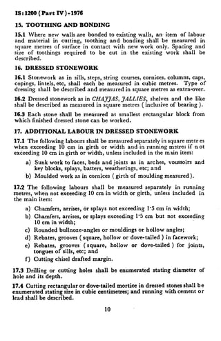 IS : 1266 ( Part   IV ) - 1976

 15. TOOTHING          AND BONDING
15.1 Where new walls .are bonded to existing walls, an- item of labour
and material in cutting, toothing and bonding shall be measured in
square metres of surface in contact with new work only. Spacing and
size of toothings required to be cut in the existing work shall be
described.
16. DRESSED         STONEWORK
16.1 Stonework as in sills, steps, string courses, cornices, columns, caps,
copings, lintels, etc, shall each be measured in cubic metres.     Type of
dressing shall be described and measured in square metres as extra-over.
16.2 Dressed stonework as in CHAJJtlS, JALLIES,     shelves and the like
shall be described as measured in square metres ( inclusive of bearing ).
16.3 Each stone shall be measured as smallest         rectangular   block from
which finished dressed stone can be worked.

17. ADDITIONAL          LABOUR     IN DRESSED       STONEWORK
17.1 The following labours shall be measured separately in square metr es
when exceeding 10 cm in girth or width and in running metrej if not
exceeding 10 cm in girth or width, unless included in the main item:
     a) Sunk work to faces, beds and joints as in arches,       voussoirs and
        key blocks, splays, batters, weatherings, etc; and
     b) Moulded work as in cornices        ( girth of moulding measured).

17.2 The following labours shall be measured separately in running
metres, when not exceeding 10 cm in width or girth, unless included in
the main item:
     a) Chamfers, arrises, or splays not exceeding 1.5 cm in width;
     b) Chamfers, arrises, or splays exceeding 1’5 cm but not exceeding
        10 cm in width;
     c) Rounded bullnoze-angles or mouldings or hollow angles;
     d) Rebates, grooves ( square, hollow or dove-tailed ) in facework;
     e) Rebates, grooves ( square, hollow or dove-tailed ) for joints,
        tongues of sills, etc; and
     f) Cutting chisel drafted margin.

17.3 Drilling or cutting     holes shall be enumerated    stating diameter   of
hole and its depth.
17.4 Cutting rectangular or dove-tailed mortice in dressed stones shall be
enumerated stating size in cubic centimetres; and running with cement or
lead shall be described.

                                      10
 