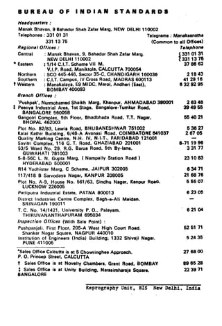 BUREAU                  OF      INDIAN                STANDARDS

  Heedquarters     :
  Manak Bhavan, 9 Bahadur Shah Zafar Marg. NEW DELHI 110002
  Telephones    : 331 01 31                                             Telegrams : ~8n8k8WIsth8
                 331 13 75                                                  (Common to all Offii)
 Regional     Offices :                                                                Tel8phone
  Central        : Manak Bhavan, 9, Bahadur Shah Zafaf Marg.                                331 01 31
                   NEW DELHI 110002                                                     i
l Eastern       : l/14 C.I.T. Scheme VII M,                                                 3:; ;e3 ::
                  V.I.P. Road, Maniktola. CALCUTTA 700054
  Northern      : SC0 445-446, Sector 35-C, CHANDIGARH     160036                           21843
  Southern      : C.I.T. Campus, IV Cross Road, MADRAS 600113                             41 2916
t W&tern        : Manakalaya, E9 MIDC. Marol. Andheri (East),                           6 32 92 95
                  BOMBAY 400093
  6rnch    Offices :
  ‘Pushpak’, Nurmohamed Shaikh Marg. Khanpur, AHMADABAD                       38fJODl        26348
r Peenya Industrial Area, 1 st Stage, Bangalore-Tumkur Road,                                394966
    BANGALORE 560058
  Gangotri Complex, 5th Floor, Bhadbhada Road. T.T. Nagar,                                   5s 40 2l
    BHOPAL 462003
  Plot No. B2/83, Lewis Road, BHUBANESHWAR         751002                                     53627
  Kalai Kathir Building, 6/48-A Avanasi Road, COIMBATORE      641037                         2 67 06
  Quality Marking Centre. N.H. IV, N.I.T., FARIDABAD     121001
  Savitri Complex, 116 G. T. Road, GHAZIABAD     201001                                 B-71 19 96
  53/5 Ward No. 29. R.G. Barua Road. 5th By-lane,                                           33177
    GUWAHATI      781003
  5-8-56C L. N. Gupta Marg, ( Nampally Station Road )                                        231083
    HYDERABAD       500001
  R14 Yudhister Marg. C Scheme, JAIPUR 302005                                                 6 34 71
  117/418     B Sarvodaya Nagar, KANPUR’208005                                               216970
  Plot No. A-9, House No. 561/63.              Sindhu Nagar, Kanpur RoaO.                     65507
    LUCKNOW 226005
  Patlipuha   Industrial Estate, PATNA         800013                                         62305
  District Industries Centre Complex.          Bagh-e-Ali   Meidan.
    SRINAGAR       190011
  T. C. No. 14/1421’, University P. 0.. Palayam.                                              62104
     THIRUVANANTHAPURAM          695034
 inspection     Offices    (With Sale Point)      :
  Pushpanjali. First Floor, 205-A West High Court Road.                                      62 61 71
    Shankar Nagar Square, NAGPUR 440010
  Institution of Engineers (India) Building, 1332 Shivaji Nagar.                              62435
    PUNE 411005

 ‘Sales Office Calcutta is at 5 Chowringhee           Approach,                             276800
 P. 0. Princep Street, CALCUTTA
 t   Sales Office is at Novelty Chambers, Grant Rord.              eOMBAY                   99 65 28
 ~A~~;L~~~c8           is at Unity Building.     Narasimheraja    Square,                    22 39 71



                                       Reprography Unit, BIS                New Delhi. India
 