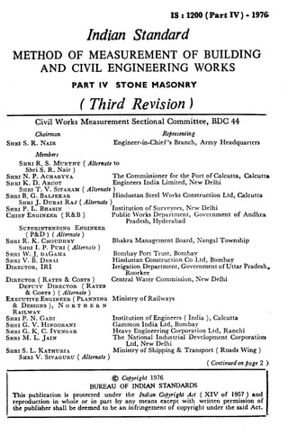 ISr1200(PartIV)-              1976

                             Indian Standard
  METHOD OF MEASUREMENT OF BUILDING
      AND CIVIL ENGINEERING WORKS
                      PART IV          STONE         MASONRY


                         (   Third Revision )
          Civil Works Measurement            Sectional Committee,             BDC 44
          Chairman                                          Representing
SHRI S. R. NAIR                       Engineer-in-Chief’s       Branch,    Army Headquarters

          Members
    SHRI R. S. MURTHY      ( Alfemate to
       Shri S. R. Nair )
SHRI N. P. ACRARYY~                   The Commissioner for the Port of Calcutta,  Calcutta
SHRI K. D. ARGOT                      Engineers India Limited, New Delhi
     SHRI T. V. SITARA~I ( Alternate )
SHRI B.’ G. BALJEKAR                  Hindustan Steel Works Construction Ltd, Calcutta
     SHRI .I. Du~ar RAJ ( Alternate 1
SHRI P. L: BHASIN        .           ‘Institution of Surveyors, New Delhi
CIIIEF ENGINEER ( R&B )               Public Works Department,    Government   of Andhra
                                            Pradesh, Hyderabad
    SUPERINTENDING       ENGINEER
        ( P&D ) ( Alternate )
SHRI R. K. CHOUDHRY                   Bhakra Management          Board, Nangal Township
    SHRI I. P. PURI ( Alfemate )
SHRI W. J. DaCADIa                     Bombay Port Trust, Bombay
SHRI v.   B. DESAI                    Hindustan Construction Co Ltd, Bombay
DIHECTOR, IRI                         Irrigation Department, Government of Uttar Pradesh,
                                           -Roorkee
DIRECTOR ( RITES & COSTS )            Central Water Commission, New Delhi
    DEPUTY DIRECTOR ( RATES
      & COSTS ) ( Alternate )
EXECUTIVE ENGINEER ( PLlNNING         Ministry   of Railways
  & DESIGNS),    NORTHERN
  RAILWAY
SHRI P. N. G.4~1                      Institution of Engineers ( India ), Calcutta
SHRI G. V. HINGORaNI                  Gammon India Ltd, Bombay
SHRI G. K_ G. IYEXGAR                 Heavy Engineering Corporation Ltd, Ranchi
SHRI M. L. JAIN                       The National Industrial    Development     Corporation
                                            Ltd, New Delhi
SITRI S. L. KATRURIA                  Ministry of Shipping & Transport ( Roads Wing )
    SHRI V. SIVAGURU ( Alternate, 1
                                                                             ( Continuedon page 2

                                   @ Copyright 1976
                             BUREAU OF INDIAN STANDARDS
  This publication is protected   under the Indian Copyright Act ( XIV of 1957 ) and
  reproduction in whole or in part by any means except with written permission of
  the publisher shall’ be deemed to be an infringement of copyright under the said Act.
 