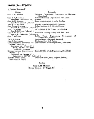 Part IV)- 1976
xst1200(
 (Confinuedfrom
          page1 )
             Members                                   Representing
SHRI H. K. Knos~_a                   Irrigation   Department,  Government  of Haryana,
                                           Chandigarh
SHRI S. K. KOQEKAR                   National Buildings Organization, New Delhi
     ASSISTANT DIRECTOR ( SR ) ( Alternate )
SHRI V. D. LONDHE                  Concrete Association of India, Bombay
     SKRI N. C. DUGGAL ( Alternate )
 SRRI K. K. MADHOK                  Builders* Association of India, Bombay
 SHRI DATTA S. MALIK               Indian Institute of Architects, Bombay
     PROF M. K. GODBOLE ( Alfernate )
SHRI C. B. PATEL                    M. N. Dastur & Co Private Ltd, Calcutta
     &RI B. C. PATEL ( Alternate )
 SRRI K. G. SALVI                   Hindustan Housing Factory Ltd, New Delhi
     SHRI S. K. CHATTERJI c Alfemate )
.SURI P. V. SATHE                  Public     Works      Denartment.    Government.   of
                                          Maharashtra, Bombay      ’
DR R. B. SINCH                       Banaras Hindu University, Varanasi
SHRI S. SRINIVASAN                   Hindustan Steel Ltd, Ranchi
SUPERINTENDING    SURVEYOIX OF       Central Public Works Department,   New Delhi
  WORKS ( AVIATION )
    SURVEYOR OF WORKS ( I )
      ATTACHED           TO SSW
      ( AVIATION ) ( Alternate)
SLTEFUNTENDINCJ SURVEYOR OF Central Public Works Department,      New Delhi
  WORKS ( I )
    SURVEYOR OF WORKS ( I )
      ATTACHED TO SSW ( I ) ( Alternate )
SHRI D. AJITHA SIMHA,            Director General, IS1 ( J&-o@& Member )
  Director    ( Civ Engg )

                                          Secretary

                                  SHRI K. M.       MATHUR
                             Deputy Director   ( Civ Engg ), ISI




                                               2
 