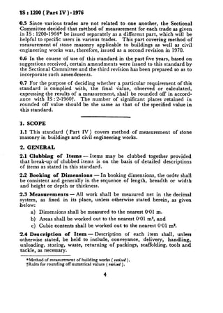 IS : 1200 ( Part IV )-1976

0.5 Since various trades are not related to one another, the Sectional
Committee decided that method of measurement for each trade as given
 in IS : 1200-1964* be issued separately as a different part, which will be
 helpful to specific users in various trades. This part covering method of
 measurement of stone masonry applicable to buildings as well as civil
-engineering works was, therefore, issued as a second revision in 1970.
0.6 In the course of use of this standard in the past five years, based on
suggestions received, certain amendments were issued to this standard by
the Sectional Committee and the third revision has been prepared so as to
incorporate such amendments.
,0.7 For the purpose of deciding whether a particular requirement of this
standard is complied with, the final value, observed or calculated,
expressing the results of a measurement, shall be rounded off in accord-
 ance with IS : 2-1960t.   The number of significant places ‘retained in
rounded off value should be the same as that of the specified value in
 this standard.


1. SCOPE
1.1 This standard ( Part IV) covers method of measurement         of stone
masonry in buildings and civil engineering works.

‘2. GENERAL
2.1 Clubbing     of Items - Items may be clubbed together provided
that break-up of clubbed items is on the basis of detailed descriptions
of items as stated in this standard.
2.2 Booking of Dimensions       - In booking dimensions, the order shall
be consistent and generally in the sequence of length, breadth or width
and height or depth or thickness.
~2.3 Measurements   - All work shall be measured net in the decimal
system, as fixed in its place, unless otherwise stated herein, as given
below:
     a) Dimensions shall be measured to the nearest 0.01 m.
     b) Areas shall be worked out to the nearest 0.01 m2, and
     c) Cubic contents shall be worked out to the nearest 0.01 ms.
2.4 Description       of Item - Description of each item shall, unless
otherwise stated, be held to include, conveyance,  delivery, handling,
unloading, storing, waste, returning of packings, scaffolding, tools and
tackle, as necessary.

   *Method of measurement of building works ( revised ).
   tRules for rounding off numerical values ( ~euised
                                                    ).
 