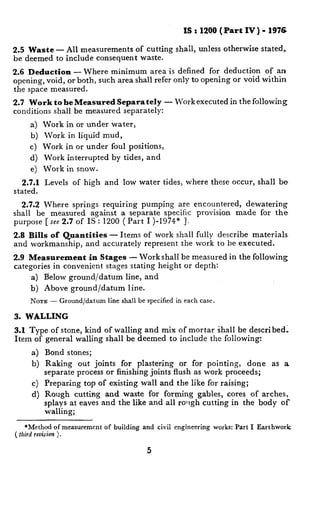 IS : 1200 (Part    IV ) - 1976

2.5 Waste      - All measurements    of cutting              shall,   unless otherwise    stated,
be deemed      to include consequent   waste.

2.6 Deduction - Where minimum area is defined for deduction            of an
opening, void, or both, such area shall refer only to opening or void within
the space measured.
2.7 Work to be Measured Separately                       -   Work executed      in the following
conditions shall be measured separately:

      a)   Work     in or under     water,
      b)   Work     in liquid    mud,
     c)    Work     in or under     foul positions,
      d)   Work interrupted         by tides,      and
      e)   Work     in snow.

   2.7.1   Levels     of high     and   low water        tides,   where   these occur,   shall   be
stated.

  2.7.2 Where springs requiring     pumping are encountered,   dewatering
shall be measured    against a separate specific  provision  made for the
purpose [see 2.7 of IS : 1200 ( Part I )-1974” 1.

2.8 Bills of Quantities - Items                   of work shall fully describe materials.
and workmanship,  and accurately                  represent the work to be executed.

2.9 Measurement       in Stages - Work shall be measured                        in the following
categories in convenient  stages stating height or depth:
      a)   Below ground/datum            line, and
      b)   Above      ground/datum        line.
      NOTE -      Ground/datum     line shall be specified in each case.

3. WALLING

3.1 Type of stone, kind of walling and mix of mortar shall be described:
Item of general walling shall be deemed to include the following:

      a)   Bond     stones;
      b)   Raking      out joints   for plastering   or for pointing,   done                 as a
           separate    process or finishing joints flush as work proceeds;
      c)   Preparing     top of existing          wall and the like for raising;
      d) Rough    cutting and waste for forming gables, cores of arches,
         splays at eaves and the like and all rolrgh cutting in the body of
         walling;

     *Method of measurement       of building and civil engineering        works: Part I Earthwork
( tlzirdrevision
               ).

                                                   5
 