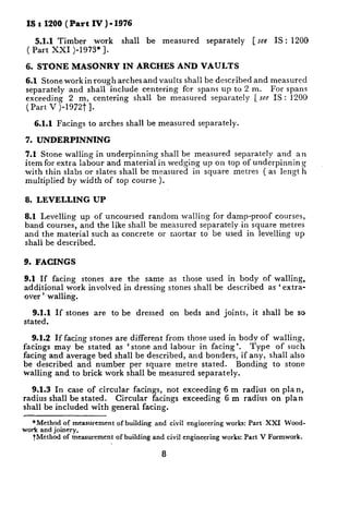 IS t 1200 (Part      IV)-1976

    5.1.1 Timber   work          shall      be     measured           separately          [ see    IS : 1200
 ( Part XXI )-1973*].

 6. STONE       MASONRY          IN ARCHES                AND VAULTS
 6.1 Stone workinrough    arches and vaults shall be described and measured
 separately  and shall include centering    fcr spans up to 2 m.    For spans
 exceeding   2 m, centering    shall be measured    separately [see IS : 1200
 (Part V )-1972t 1.

   6.1.1   Facings   to arches    shall be measured                separately.

 7. UNDERPINNING

7.1 Stone walling in underpinning    shall be measured separately  and an
item for extra labour and material in wedging up on top of underpinning
with thin slabs or slates shall be measured   in square metres ( as length
multiplied by width of top course ).

8. LEVELLING          UP

8.1 Levelling   up of uncoursed   random walling for damp-proof    courses,
band courses, and the like shall be measured separately in square metres
and the material such as concrete    or mortar to be used in levelling up
shall be described.

9. FACINGS

9.1 If facing stones are the same                      as those used in body of walling,
additional   work involved in dressing                 stones shall be described as ‘extra-
over ’ walling.

   9.1.1 If stones    are   to be        dressed       on beds        and joints,         it shall    be so
stated.

   9.1.2 If facing stones are different from those used in body of walling,
facings may be stated as ‘stone and labour in facing’.        Type  of such
facing and average bed shall be described,   and bonders, if any, shall also
be described     and number per square metre stated.      Bonding  to stone
walling and to brick work shall be measured separately.

   9.1.3 In case of circular facings, not exceeding                          6 m radius           on plan,
radius shall be stated.   Circular facings exceeding                         6 m radius           on plan
shall be included with general facing.

   *Method   of measurement of building          and   civil   engineering    works:    Part    XXI   Wood-
work and joinery.
   tMethod   of measurement of building      and civil engineering           works:    Part    V Formwork.

                                                   8
 