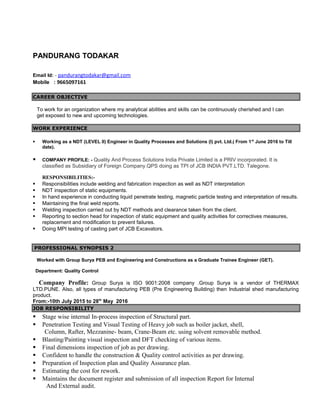 PANDURANG TODAKAR
Email Id: - pandurangtodakar@gmail.com
Mobile : 9665097161
CAREER OBJECTIVE
To work for an organization where my analytical abilities and skills can be continuously cherished and I can
get exposed to new and upcoming technologies.
WORK EXPERIENCE
 Working as a NDT (LEVEL II) Engineer in Quality Processes and Solutions (I) pvt. Ltd.( From 1st
June 2016 to Till
date).
 COMPANY PROFILE: - Quality And Process Solutions India Private Limited is a PRIV incorporated. It is
classified as Subsidiary of Foreign Company.QPS doing as TPI of JCB INDIA PVT.LTD. Talegone.
RESPONSIBILITIES:-
 Responsibilities include welding and fabrication inspection as well as NDT interpretation
 NDT inspection of static equipments.
 In hand experience in conducting liquid penetrate testing, magnetic particle testing and interpretation of results.
 Maintaining the final weld reports.
 Welding inspection carried out by NDT methods and clearance taken from the client.
 Reporting to section head for inspection of static equipment and quality activities for correctives measures,
replacement and modification to prevent failures.
 Doing MPI testing of casting part of JCB Excavators.
PROFESSIONAL SYNOPSIS 2
Worked with Group Surya PEB and Engineering and Constructions as a Graduate Trainee Engineer (GET).
Department: Quality Control
Company Profile: Group Surya is ISO 9001:2008 company .Group Surya is a vendor of THERMAX
LTD.PUNE. Also, all types of manufacturing PEB (Pre Engineering Building) then Industrial shed manufacturing
product.
From:-10th July 2015 to 28th
May 2016
JOB RESPONSIBILITY
 Stage wise internal In-process inspection of Structural part.
 Penetration Testing and Visual Testing of Heavy job such as boiler jacket, shell,
Column, Rafter, Mezzanine- beam, Crane-Beam etc. using solvent removable method.
 Blasting/Painting visual inspection and DFT checking of various items.
 Final dimensions inspection of job as per drawing.
 Confident to handle the construction & Quality control activities as per drawing.
 Preparation of Inspection plan and Quality Assurance plan.
 Estimating the cost for rework.
 Maintains the document register and submission of all inspection Report for Internal
And External audit.
 