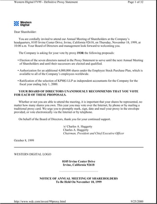 Western Digital FY99 - Definitive Proxy Statement                                             Page 1 of 32




Dear Shareholder:

   You are cordially invited to attend our Annual Meeting of Shareholders at the Company’s
headquarters, 8105 Irvine Center Drive, Irvine, California 92618, on Thursday, November 18, 1999, at
10:00 a.m. Your Board of Directors and management look forward to welcoming you.

   The Company is asking for your vote by proxy FOR the following proposals:

  • Election of the seven directors named in the Proxy Statement to serve until the next Annual Meeting
    of Shareholders and until their successors are elected and qualified.

  • Authorization for an additional 4,000,000 shares under the Employee Stock Purchase Plan, which is
    available to all of the Company’s employees worldwide.

  • Ratification of the selection of KPMG LLP as independent accountants for the Company for the
    fiscal year ending July 1, 2000.

  YOUR BOARD OF DIRECTORS UNANIMOUSLY RECOMMENDS THAT YOU VOTE
FOR EACH OF THESE PROPOSALS.

    Whether or not you are able to attend the meeting, it is important that your shares be represented, no
matter how many shares you own. This year you may vote over the Internet, by phone or by mailing a
traditional proxy card. We urge you to promptly mark, sign, date and mail your proxy in the envelope
provided, or vote electronically via the Internet or by telephone.

   On behalf of the Board of Directors, thank you for your continued support.

                                        /s/ Charles A. Haggerty
                                        Charles A. Haggerty
                                        Chairman, President and Chief Executive Officer

October 8, 1999



WESTERN DIGITAL LOGO

                                       8105 Irvine Center Drive
                                       Irvine, California 92618



                     NOTICE OF ANNUAL MEETING OF SHAREHOLDERS
                              To Be Held On November 18, 1999




http://www.wdc.com/invest/99proxy.html                                                          9/25/2000
 