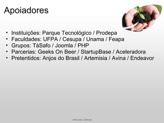 Apoiadores

•   Instituições: Parque Tecnológico / Prodepa
•   Faculdades: UFPA / Cesupa / Unama / Feapa
•   Grupos: TáSafo / Joomla / PHP
•   Parcerias: Geeks On Beer / StartupBase / Aceleradora
•   Pretentidos: Anjos do Brasil / Artemisia / Avina / Endeavor
 