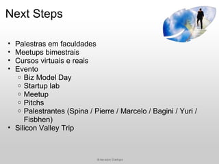 Next Steps

• Palestras em faculdades
• Meetups bimestrais
• Cursos virtuais e reais
• Evento
  o Biz Model Day
  o Startup lab
  o Meetup
  o Pitchs
  o Palestrantes (Spina / Pierre / Marcelo / Bagini / Yuri /
     Fisbhen)
• Silicon Valley Trip
 
