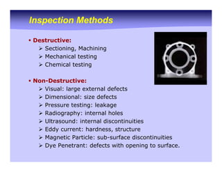 Inspection Methods
ƒ Destructive:
¾ Sectioning, Machining
¾ Mechanical testing
¾ Chemical testing
ƒ Non-Destructive:
¾ Visual: large external defects
¾ Dimensional: size defects
¾ Pressure testing: leakage
¾ Radiography: internal holes
¾ Ultrasound: internal discontinuities
¾ Eddy current: hardness, structure
¾ Magnetic Particle: sub-surface discontinuities
¾ Dye Penetrant: defects with opening to surface.
 