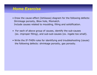 Home Exercise
• Draw the cause-effect (Ishikawa) diagram for the following defects:
Shrinkage porosity, Blow hole, Mismatch.
Include causes related to moulding, filling and solidification.
• For each of above group of causes, identify the sub-causes
(ex. improper filling), and sub-sub-causes (ex. ingate too small).
• Write the IF-THEN rules for identifying and troubleshooting (cause)
the following defects: shrinkage porosity, gas porosity.
 