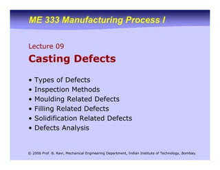 ME 333 Manufacturing Process I
© 2006 Prof. B. Ravi, Mechanical Engineering Department, Indian Institute of Technology, Bombay.
Lecture 09
Casting Defects
• Types of Defects
• Inspection Methods
• Moulding Related Defects
• Filling Related Defects
• Solidification Related Defects
• Defects Analysis
 