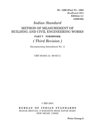 IS : 1200 (Part V) - 1982
                                            (Reaffirmed 1997)
                                                Edition 4.1
                                                 (1989-02)
             Indian Standard
     METHOD OF MEASUREMENT OF
BUILDING AND CIVIL ENGINEERING WORKS
             PART V    FORMWORK

            ( Third Revision )
          (Incorporating Amendment No. 1)



             UDC 69.003.12 : 69-057.5




                    © BIS 2003

   BUREAU     OF   INDIAN        STANDARDS
   MANAK BHAVAN , 9 BAHADUR SHAH ZAFAR MARG
              NEW DELHI 110002

                                            Price Group 2
 