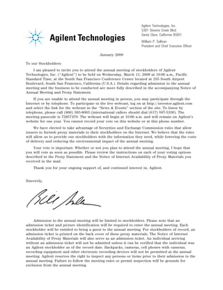 Agilent Technologies, Inc.
                                                                        5301 Stevens Creek Blvd.
                                                                        Santa Clara, California 95051
                                                                        William P. Sullivan
                                                    14NOV200513045624   President and Chief Executive Officer

                                               January 2009

To our Stockholders:
    I am pleased to invite you to attend the annual meeting of stockholders of Agilent
Technologies, Inc. (‘‘Agilent’’) to be held on Wednesday, March 11, 2009 at 10:00 a.m., Pacific
Standard Time, at the South San Francisco Conference Center located at 255 South Airport
Boulevard, South San Francisco, California (U.S.A.). Details regarding admission to the annual
meeting and the business to be conducted are more fully described in the accompanying Notice of
Annual Meeting and Proxy Statement.
     If you are unable to attend the annual meeting in person, you may participate through the
Internet or by telephone. To participate in the live webcast, log on at http://investor.agilent.com
and select the link for the webcast in the ‘‘News & Events’’ section of the site. To listen by
telephone, please call (866) 383-8003 (international callers should dial (617) 597-5330). The
meeting passcode is 72857470. The webcast will begin at 10:00 a.m. and will remain on Agilent’s
website for one year. You cannot record your vote on this website or at this phone number.
     We have elected to take advantage of Securities and Exchange Commission rules that allow
issuers to furnish proxy materials to their stockholders on the Internet. We believe that the rules
will allow us to provide our stockholders with the information they need, while lowering the costs
of delivery and reducing the environmental impact of the annual meeting.
    Your vote is important. Whether or not you plan to attend the annual meeting, I hope that
you will vote as soon as possible. Please review the instructions on each of your voting options
described in the Proxy Statement and the Notice of Internet Availability of Proxy Materials you
received in the mail.
    Thank you for your ongoing support of, and continued interest in, Agilent.


Sincerely,




                                12JAN200603224524

    Admission to the annual meeting will be limited to stockholders. Please note that an
admission ticket and picture identification will be required to enter the annual meeting. Each
stockholder will be entitled to bring a guest to the annual meeting. For stockholders of record, an
admission ticket is printed on the back cover of these proxy materials. The Notice of Internet
Availability of Proxy Materials will also serve as an admission ticket. An individual arriving
without an admission ticket will not be admitted unless it can be verified that the individual was
an Agilent stockholder as of the record date. Backpacks, cameras, cell phones with cameras,
recording equipment and other electronic recording devices will not be permitted at the annual
meeting. Agilent reserves the right to inspect any persons or items prior to their admission to the
annual meeting. Failure to follow the meeting rules or permit inspection will be grounds for
exclusion from the annual meeting.
 