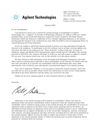 Agilent Technologies, Inc.
                                                                        5301 Stevens Creek Blvd.
                                                                        Santa Clara, California 95051
                                                                        William P. Sullivan
                                                    14NOV200513045624   President and Chief Executive Officer

                                               January 2008

To our Stockholders:
    I am pleased to invite you to attend the annual meeting of stockholders of Agilent
Technologies, Inc. (‘‘Agilent’’) to be held on Wednesday, February 27, 2008 at 10:00 a.m., Pacific
Standard Time, at the South San Francisco Conference Center located at 255 South Airport
Boulevard, South San Francisco, California (U.S.A.). Details regarding admission to the annual
meeting and the business to be conducted are more fully described in the accompanying Notice of
Annual Meeting and Proxy Statement.
     If you are unable to attend the annual meeting in person, you may participate through the
Internet or by telephone. To participate in the live webcast, log on at http://investor.agilent.com
and select the link for the webcast in the ‘‘News & Events’’ section of the site. To listen by
telephone, please call 800-901-5213 (international callers should dial 617-786-2962). The meeting
passcode is 66713911. The webcast will begin at 10:00 a.m. and will remain on Agilent’s website
for one year. You cannot record your vote on this website or at this phone number.
    We have elected to take advantage of new Securities and Exchange Commission rules that
allow issuers to furnish proxy materials to their stockholders on the Internet. We believe that the
new rules will allow us to provide our stockholders with the information they need, while
lowering the costs of delivery and reducing the environmental impact of our annual meeting.
    Your vote is important. Whether or not you plan to attend the annual meeting, I hope that
you will vote as soon as possible. Please review the instructions on each of your voting options
described in the Proxy Statement and the Notice you received in the mail.
    Thank you for your ongoing support of, and continued interest in, Agilent.


Sincerely,




                                12JAN200603224524

     Admission to the annual meeting will be limited to stockholders. Please note that an
admission ticket and picture identification will be required to enter the annual meeting. Each
stockholder will be entitled to bring a guest to the annual meeting. For stockholders of record, an
admission ticket is printed on the back cover of these proxy materials and on the Notice. An
individual arriving without an admission ticket will not be admitted unless it can be verified that
the individual was an Agilent stockholder as of the record date. Backpacks, cameras, cell phones
with cameras, recording equipment and other electronic recording devices will not be permitted at
the annual meeting. Agilent reserves the right to inspect any persons or items prior to their
admission to the annual meeting. Failure to follow the meeting rules or permit inspection will be
grounds for exclusion from the meeting.
 