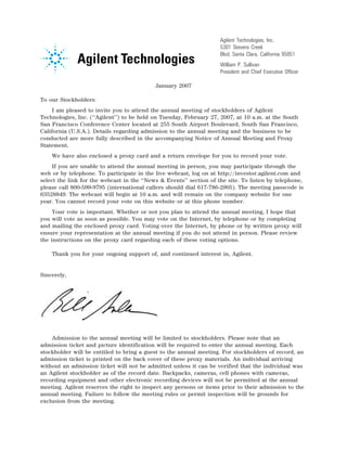 Agilent Technologies, Inc.
                                                                        5301 Stevens Creek
                                                                        Blvd. Santa Clara, California 95051
                                                                        William P. Sullivan
                                                    14NOV200513045624   President and Chief Executive Officer

                                               January 2007

To our Stockholders:
     I am pleased to invite you to attend the annual meeting of stockholders of Agilent
Technologies, Inc. (‘‘Agilent’’) to be held on Tuesday, February 27, 2007, at 10 a.m. at the South
San Francisco Conference Center located at 255 South Airport Boulevard, South San Francisco,
California (U.S.A.). Details regarding admission to the annual meeting and the business to be
conducted are more fully described in the accompanying Notice of Annual Meeting and Proxy
Statement.
    We have also enclosed a proxy card and a return envelope for you to record your vote.
     If you are unable to attend the annual meeting in person, you may participate through the
web or by telephone. To participate in the live webcast, log on at http://investor.agilent.com and
select the link for the webcast in the ‘‘News & Events’’ section of the site. To listen by telephone,
please call 800-599-9795 (international callers should dial 617-786-2905). The meeting passcode is
63528849. The webcast will begin at 10 a.m. and will remain on the company website for one
year. You cannot record your vote on this website or at this phone number.
     Your vote is important. Whether or not you plan to attend the annual meeting, I hope that
you will vote as soon as possible. You may vote on the Internet, by telephone or by completing
and mailing the enclosed proxy card. Voting over the Internet, by phone or by written proxy will
ensure your representation at the annual meeting if you do not attend in person. Please review
the instructions on the proxy card regarding each of these voting options.

    Thank you for your ongoing support of, and continued interest in, Agilent.


Sincerely,




                                12JAN200603224524

    Admission to the annual meeting will be limited to stockholders. Please note that an
admission ticket and picture identification will be required to enter the annual meeting. Each
stockholder will be entitled to bring a guest to the annual meeting. For stockholders of record, an
admission ticket is printed on the back cover of these proxy materials. An individual arriving
without an admission ticket will not be admitted unless it can be verified that the individual was
an Agilent stockholder as of the record date. Backpacks, cameras, cell phones with cameras,
recording equipment and other electronic recording devices will not be permitted at the annual
meeting. Agilent reserves the right to inspect any persons or items prior to their admission to the
annual meeting. Failure to follow the meeting rules or permit inspection will be grounds for
exclusion from the meeting.
 