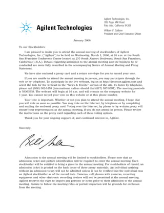 Agilent Technologies, Inc.
                                                                        395 Page Mill Road
                                                                        Palo Alto, California 94306
                                                                        William P. Sullivan
                                                    14NOV200513045624   President and Chief Executive Officer

                                               January 2006

To our Stockholders:
     I am pleased to invite you to attend the annual meeting of stockholders of Agilent
Technologies, Inc. (‘‘Agilent’’) to be held on Wednesday, March 1, 2006, at 10 a.m. at the South
San Francisco Conference Center located at 255 South Airport Boulevard, South San Francisco,
California (U.S.A.). Details regarding admission to the annual meeting and the business to be
conducted are more fully described in the accompanying Notice of Annual Meeting and Proxy
Statement.
    We have also enclosed a proxy card and a return envelope for you to record your vote.
     If you are unable to attend the annual meeting in person, you may participate through the
web or by telephone. To participate in the live webcast, log on at http://investor.agilent.com and
select the link for the webcast in the ‘‘News & Events’’ section of the site. To listen by telephone,
please call (866) 362-5158 (international callers should dial (617) 597-5397). The meeting passcode
is 59363538. The webcast will begin at 10 a.m. and will remain on the company website for
1 year. You cannot record your vote on this website or at this phone number.
     Your vote is important. Whether or not you plan to attend the annual meeting, I hope that
you will vote as soon as possible. You may vote on the Internet, by telephone or by completing
and mailing the enclosed proxy card. Voting over the Internet, by phone or by written proxy will
ensure your representation at the annual meeting, if you do not attend in person. Please review
the instructions on the proxy card regarding each of these voting options.
    Thank you for your ongoing support of, and continued interest in, Agilent.


Sincerely,




                                12JAN200603224524

    Admission to the annual meeting will be limited to stockholders. Please note that an
admission ticket and picture identification will be required to enter the annual meeting. Each
stockholder will be entitled to bring a guest to the annual meeting. For stockholders of record, an
admission ticket is printed on the back cover of these proxy materials. An individual arriving
without an admission ticket will not be admitted unless it can be verified that the individual was
an Agilent stockholder as of the record date. Cameras, cell phones with cameras, recording
equipment and other electronic recording devices will not be permitted at the annual meeting.
Agilent reserves the right to inspect any persons or items prior to their admission to the annual
meeting. Failure to follow the meeting rules or permit inspection will be grounds for exclusion
from the meeting.
 