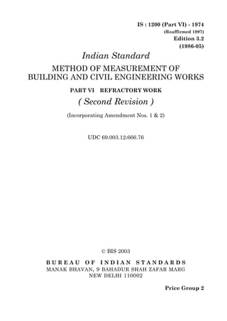 © BIS 2003
B U R E A U O F I N D I A N S T A N D A R D S
MANAK BHAVAN, 9 BAHADUR SHAH ZAFAR MARG
NEW DELHI 110002
IS : 1200 (Part VI) - 1974
(Reaffirmed 1997)
Edition 3.2
(1986-05)
Price Group 2
Indian Standard
METHOD OF MEASUREMENT OF
BUILDING AND CIVIL ENGINEERING WORKS
PART VI REFRACTORY WORK
( Second Revision )
(Incorporating Amendment Nos. 1 & 2)
UDC 69.003.12:666.76
 