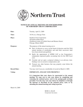 NOTICE OF ANNUAL MEETING OF STOCKHOLDERS
                      OF NORTHERN TRUST CORPORATION


Date:                    Tuesday, April 21, 2009

Time:                    10:30 a.m., Chicago Time

Place:                   Northern Trust Corporation
                         50 South LaSalle Street
                         (Northwest corner of LaSalle Street and Monroe Street)
                         Chicago, Illinois 60603

Purposes:                The purposes of the annual meeting are to:
                         Š   Elect 14 directors to serve on the board of directors until the 2010
                             annual meeting of stockholders and until their successors shall
                             have been elected and qualified;
                         Š   Ratify the appointment of KPMG LLP as the Corporation’s
                             independent registered public accounting firm for the 2009 fiscal
                             year;
                         Š   Consider and act upon a proposal relating to an advisory (non-
                             binding) vote on executive compensation; and
                         Š   Transact any other business that may properly come before the
                             annual meeting.

Record Date:             You may vote if you are a stockholder of record on March 2, 2009.

Voting:                  IMPORTANT—PLEASE VOTE PROMPTLY

                         It is important that your shares be represented at the annual
                         meeting. We urge you to vote your shares by completing and
                         returning the enclosed proxy card in the postage-paid envelope
                         provided. You also may vote your shares by telephone or through
                         the Internet as described on the enclosed proxy card, or by
                         attending the annual meeting and voting in person.

March 16, 2009

                                                   ROSE A. ELLIS
                                                   Corporate Secretary
 