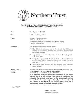 NOTICE OF ANNUAL MEETING OF STOCKHOLDERS
                      OF NORTHERN TRUST CORPORATION


Date:                    Tuesday, April 17, 2007

Time:                    10:30 a.m., Chicago Time

Place:                   Northern Trust Corporation
                         50 South LaSalle Street
                         (Northwest corner of LaSalle Street and Monroe Street)
                         Chicago, Illinois 60603

Purposes:                The purposes of the annual meeting are to:
                         Š   Elect 14 directors to serve on the Board until the 2008 annual
                             meeting of stockholders and until their successors shall have been
                             elected and qualified;
                         Š   Approve the amended and restated Northern Trust Corporation
                             2002 Stock Plan;
                         Š   Ratify the appointment of KPMG LLP as the Corporation’s
                             independent registered public accounting firm for the 2007 fiscal
                             year; and
                         Š   Transact any other business that may properly come before the
                             annual meeting.

Record Date:             You may vote if you are a stockholder of record on February 26, 2007.
Voting:                  IMPORTANT—PLEASE VOTE PROMPTLY
                         It is important that your shares be represented at the annual
                         meeting. We urge you to vote your shares by completing and
                         returning the enclosed proxy card in the postage-paid envelope
                         provided. You also may vote your shares by telephone or through
                         the Internet as described on the enclosed proxy card, or by
                         attending the annual meeting and voting in person.

March 12, 2007

                                                   ROSE A. ELLIS
                                                   Corporate Secretary
 