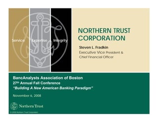 NORTHERN TRUST
                                                 CORPORATION
  Service                Expertise   Integrity
                                                 Steven L. Fradkin
                                                 Executive Vice President &
                                                 Chief Financial Officer




   BancAnalysts Association of Boston
   27th Annual Fall Conference
   “Building A New American Banking Paradigm”

   November 6, 2008




© 2008 Northern Trust Corporation
 