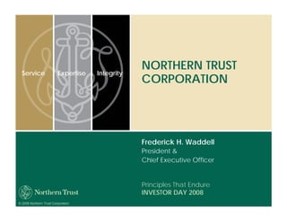 NORTHERN TRUST
  Service                Expertise   Integrity
                                                 CORPORATION




                                                 Frederick H. Waddell
                                                 President &
                                                 Chief Executive Officer


                                                 Principles That Endure
                                                 INVESTOR DAY 2008
© 2008 Northern Trust Corporation
 
