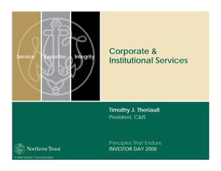 Corporate &
  Service                Expertise   Integrity
                                                 Institutional Services




                                                 Timothy J. Theriault
                                                 President, C&IS




                                                 Principles That Endure
                                                 INVESTOR DAY 2008
© 2008 Northern Trust Corporation
 